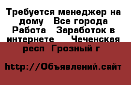 Требуется менеджер на дому - Все города Работа » Заработок в интернете   . Чеченская респ.,Грозный г.